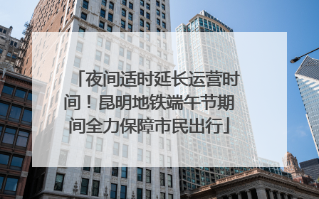 夜间适时延长运营时间！昆明地铁端午节期间全力保障市民出行
