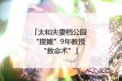 太和夫妻档公园“摆摊”9年教授“救命术”