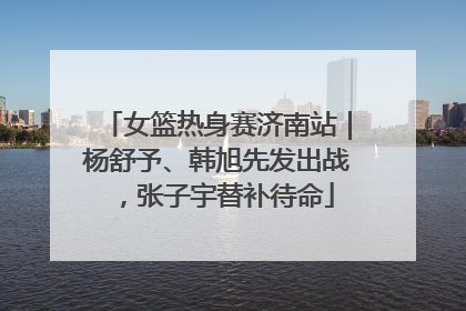 女篮热身赛济南站｜杨舒予、韩旭先发出战，张子宇替补待命
