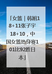 女篮｜韩旭18+11张子宇18+10，中国女篮热身赛101比92胜日本