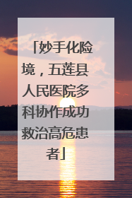 妙手化险境，五莲县人民医院多科协作成功救治高危患者