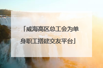 威海高区总工会为单身职工搭建交友平台