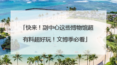 快来！副中心这些博物馆超有料超好玩！文博季必看