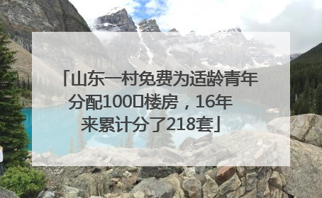 山东一村免费为适龄青年分配100㎡楼房，16年来累计分了218套