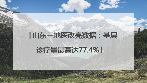 山东三地医改亮数据：基层诊疗量最高达77.4%