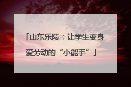 山东乐陵：让学生变身爱劳动的“小能手”