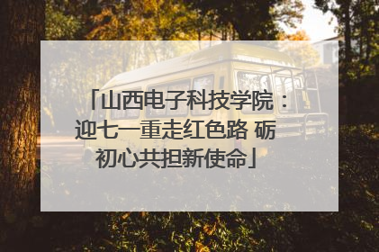 山西电子科技学院：迎七一重走红色路 砺初心共担新使命