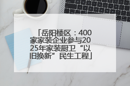 岳阳楼区：400家家装企业参与2025年家装厨卫“以旧换新”民生工程