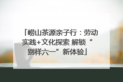 崂山茶源亲子行：劳动实践+文化探索 解锁“别样六一”新体验