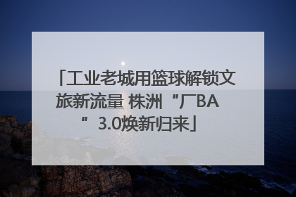工业老城用篮球解锁文旅新流量 株洲“厂BA”3.0焕新归来