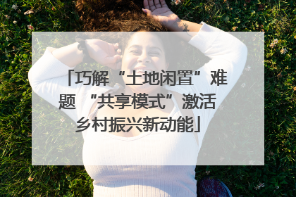 巧解“土地闲置”难题 “共享模式”激活乡村振兴新动能