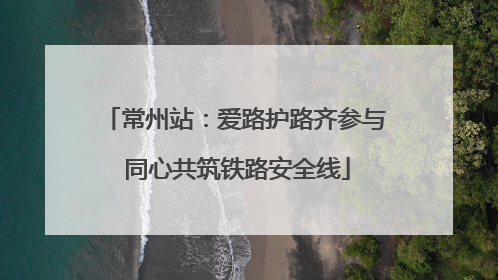 常州站：爱路护路齐参与 同心共筑铁路安全线