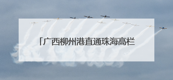 广西柳州港直通珠海高栏港集装箱班轮首航开通