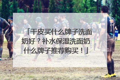 干皮买什么牌子洗面奶好？补水保湿洗面奶什么牌子推荐购买！