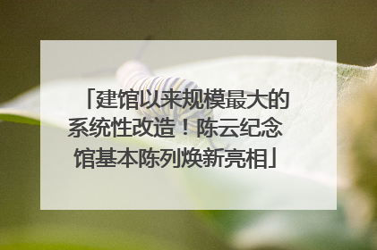 建馆以来规模最大的系统性改造！陈云纪念馆基本陈列焕新亮相