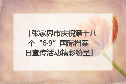 张家界市庆祝第十八个“6·9”国际档案日宣传活动精彩纷呈
