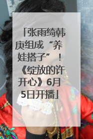 张雨绮韩庚组成“养娃搭子”！《绽放的许开心》6月5日开播