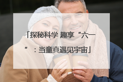 探秘科学 趣享“六一”：当童真遇见宇宙