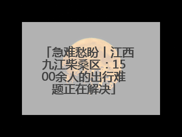 急难愁盼丨江西九江柴桑区：1500余人的出行难题正在解决