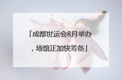 成都世运会8月举办，场馆正加快筹备