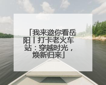 我来邀你看岳阳丨打卡老火车站：穿越时光，焕新归来