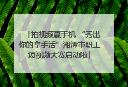 拍视频赢手机 “秀出你的拿手活”湘潭市职工短视频大赛启动啦