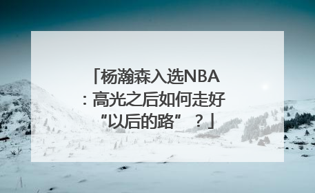 杨瀚森入选NBA：高光之后如何走好“以后的路”？