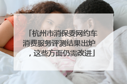 杭州市消保委网约车消费服务评测结果出炉，这些方面仍需改进