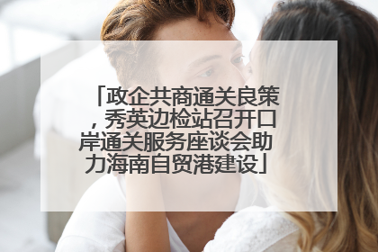 政企共商通关良策，秀英边检站召开口岸通关服务座谈会助力海南自贸港建设