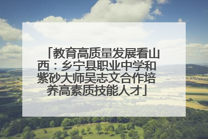 教育高质量发展看山西：乡宁县职业中学和紫砂大师吴志文合作培养高素质技能人才