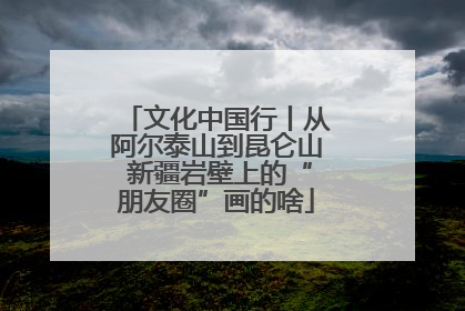 文化中国行丨从阿尔泰山到昆仑山 新疆岩壁上的“朋友圈”画的啥