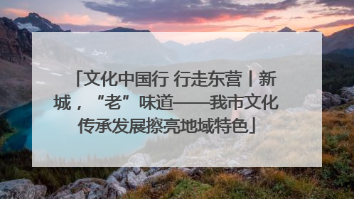 文化中国行 行走东营丨新城，“老”味道——我市文化传承发展擦亮地域特色