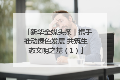 新华全媒头条｜携手推动绿色发展 共筑生态文明之基（1）