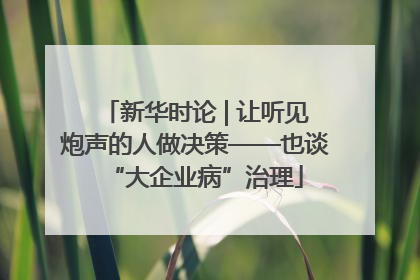 新华时论 | 让听见炮声的人做决策——也谈“大企业病”治理