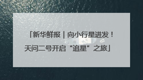 新华鲜报｜向小行星进发！天问二号开启“追星”之旅
