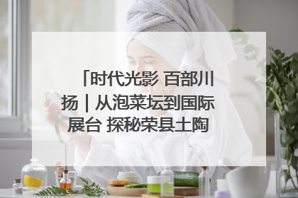 时代光影 百部川扬｜从泡菜坛到国际展台 探秘荣县土陶的“破圈”之路