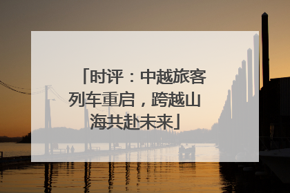 时评：中越旅客列车重启，跨越山海共赴未来