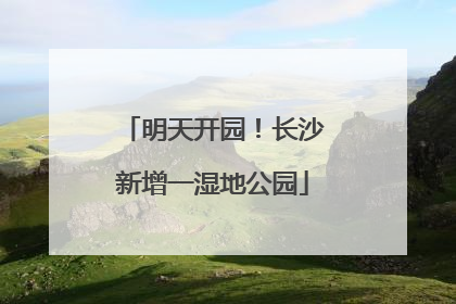 明天开园！长沙新增一湿地公园