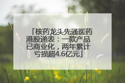 核药龙头先通医药港股递表：一款产品已商业化，两年累计亏损超4.6亿元