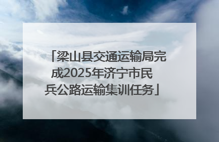 梁山县交通运输局完成2025年济宁市民兵公路运输集训任务