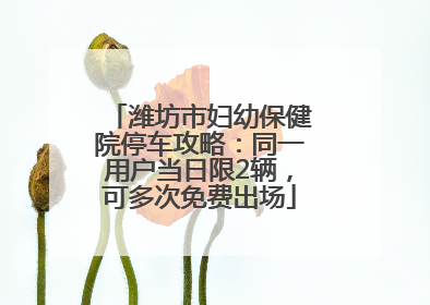 潍坊市妇幼保健院停车攻略：同一用户当日限2辆，可多次免费出场