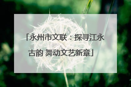 永州市文联：探寻江永古韵 舞动文艺新章