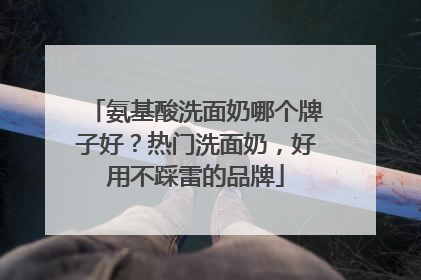 氨基酸洗面奶哪个牌子好？热门洗面奶，好用不踩雷的品牌