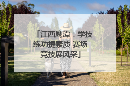 江西鹰潭：学技练功提素质 赛场竞技展风采