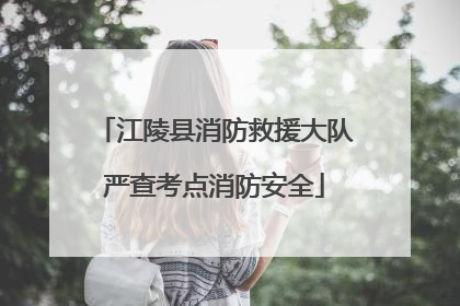 江陵县消防救援大队严查考点消防安全