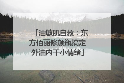 油敏肌自救：东方佰丽修颜瓶搞定外油内干小情绪