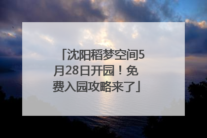 沈阳稻梦空间5月28日开园！免费入园攻略来了