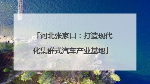 河北张家口：打造现代化集群式汽车产业基地