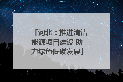 河北：推进清洁能源项目建设 助力绿色低碳发展