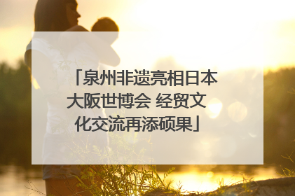 泉州非遗亮相日本大阪世博会 经贸文化交流再添硕果